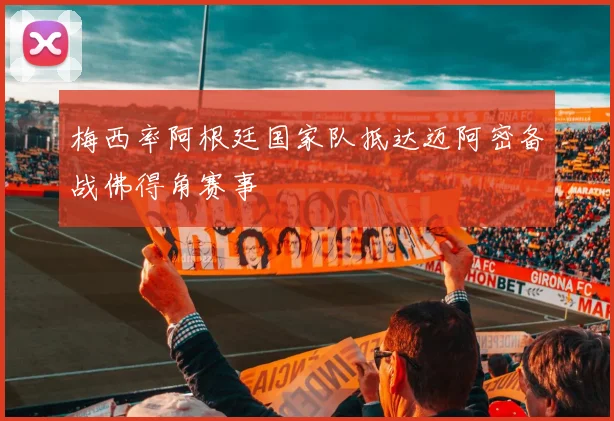 梅西率阿根廷国家队抵达迈阿密备战佛得角赛事