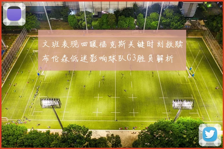 文班表现回暖福克斯关键时刻救赎布伦森低迷影响球队G3胜负解析