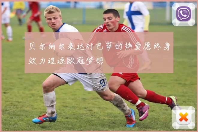贝尔纳尔表达对巴萨的热爱愿终身效力追逐欧冠梦想