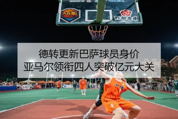 德转更新巴萨球员身价 亚马尔领衔四人突破亿元大关
